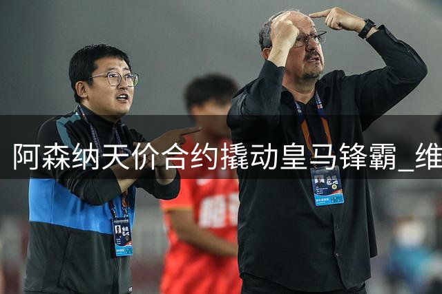 阿森纳天价合约撬动皇马锋霸 维尼修斯职业生涯迎来关键转折